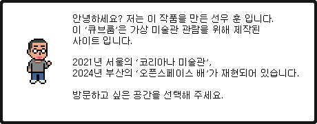 \n        안녕하세요? 저는 이 작품을 만든 선우 훈 입니다.\n        이 '큐브 스테이지'는 가상 미술관 관람을 위해 제작된 웹사이트입니다.\n        서울 강남구에 있는 코라아나 미술관의 '스페이스 씨'에서 열리는 전시를 위해 만들었습니다.\n        코리아나 미술관으로 가 볼까요? 강남구를 클릭해 주세요.\n      